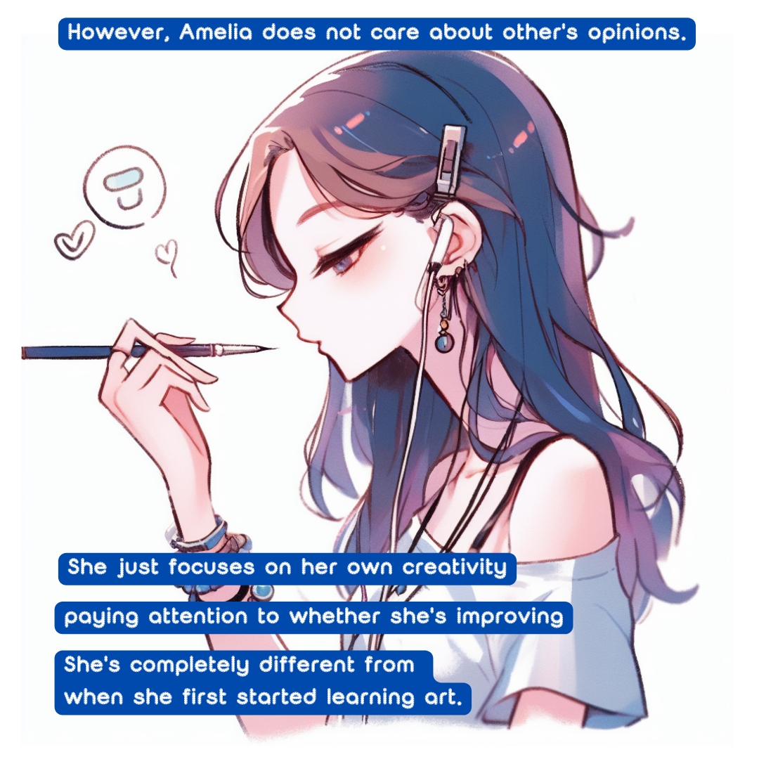 However, Amelia does not care about other's opinions. 
She just focuses on her own creativity, 
paying attention to whether she's improving. 
She's completely different from when she first started learning art.