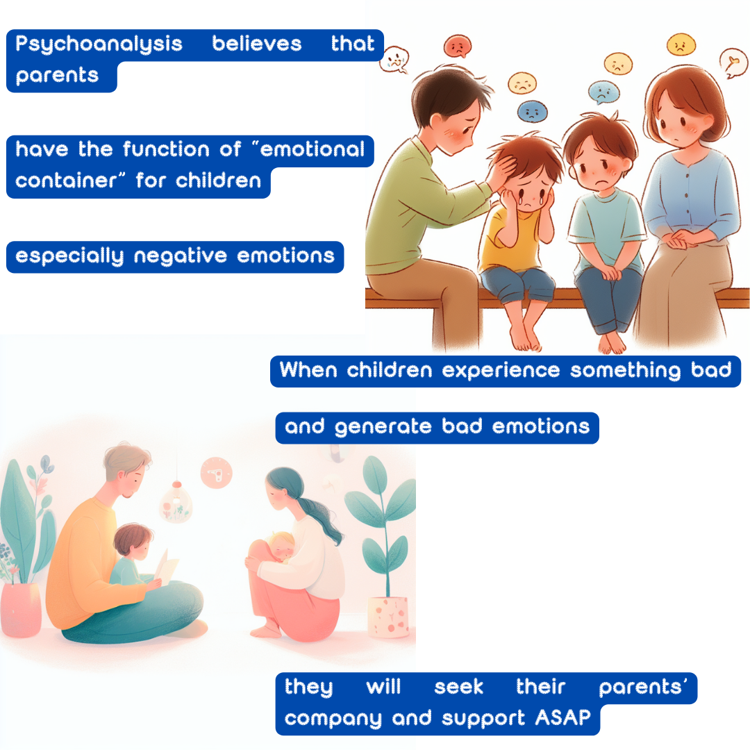 Psychoanalysis believes that parents 
have the function of “emotional container” for children, 
especially negative emotions. 
When children experience something bad, 
and generate bad emotions, 
they will seek their parents’ company and support as soon as possible. 
If parents can understand them, 
then children will also accumulate the ability and courage 
to face the difficulties in life. 