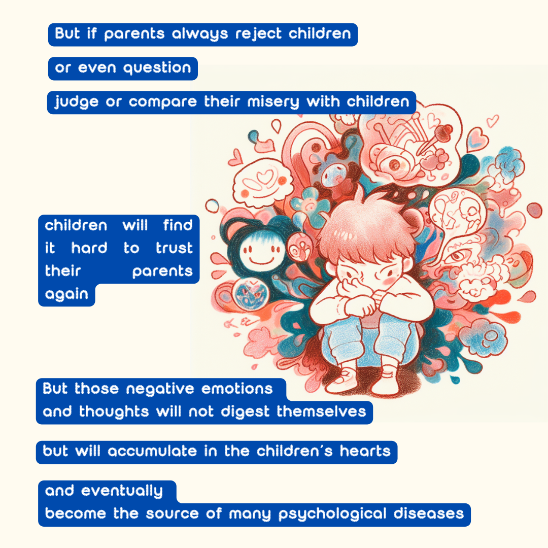 But if parents always reject children, 
or even question, 
judge or compare their misery with children, 
children will find it hard to trust their parents again. 
But those negative emotions and thoughts will not digest themselves, 
but will accumulate in the children’s hearts, 
and eventually become the source of many psychological diseases.