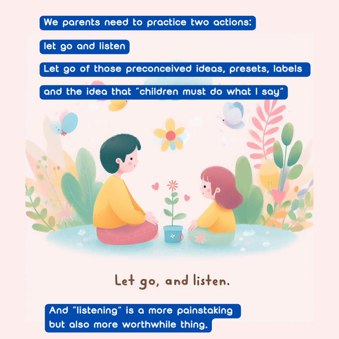 We parents need to practice two actions: let go and listen. 
Let go of those preconceived ideas, presets, labels 
and the idea that “children must do what I say”.
 And “listening” is a more painstaking but also more worthwhile thing. 