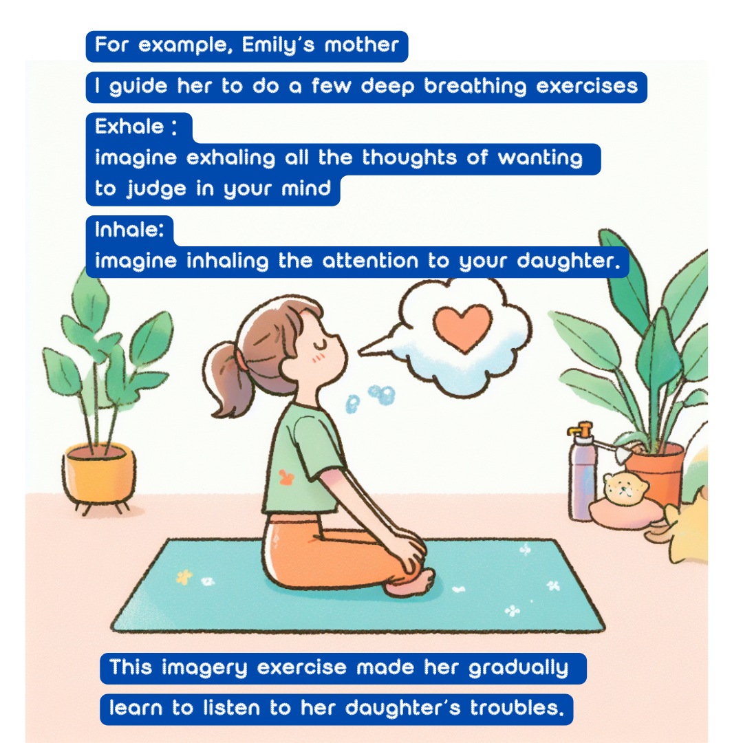 For example, Emily’s mother, 
I guide her to do a few deep breathing exercises

Exhale：imagine exhaling all the thoughts of wanting to judge in your mind; 

Inhale: imagine inhaling the attention to your daughter.

This imagery exercise made her gradually 
learn to listen to her daughter’s troubles. 